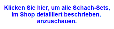 Klicken Sie hier, um alle Schach-Sets,
im Shop detailliert beschrieben, 
anzuschauen.