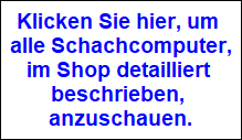 Klicken Sie hier, um 
alle Schachcomputer,
im Shop detailliert 
beschrieben, 
anzuschauen.